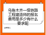 乌鲁木齐一级铁路工程建造师的报名费用是多少有什么要求呢