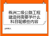 株洲二级公路工程建造师需要学什么科目呢哪些内容