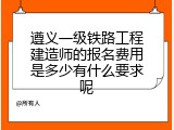 遵义一级铁路工程建造师的报名费用是多少有什么要求呢