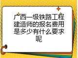 广西一级铁路工程建造师的报名费用是多少有什么要求呢