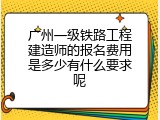 广州一级铁路工程建造师的报名费用是多少有什么要求呢
