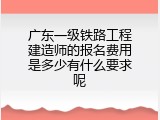 广东一级铁路工程建造师的报名费用是多少有什么要求呢
