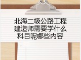 北海二级公路工程建造师需要学什么科目呢哪些内容