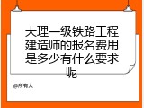 大理一级铁路工程建造师的报名费用是多少有什么要求呢