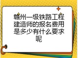 赣州一级铁路工程建造师的报名费用是多少有什么要求呢
