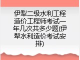 伊犁二级水利工程造价工程师考试一年几次共多少题(伊犁水利造价考试安排)