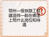 鄂州一级铁路工程建造师一般在哪里上班什么岗位和待遇