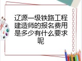 辽源一级铁路工程建造师的报名费用是多少有什么要求呢
