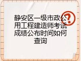 静安区一级市政公用工程建造师考试成绩公布时间如何查询