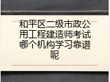 和平区二级市政公用工程建造师考试哪个机构学习靠谱呢