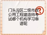 门头沟区二级市政公用工程建造师考试哪个机构学习靠谱呢