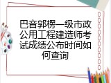 巴音郭楞一级市政公用工程建造师考试成绩公布时间如何查询