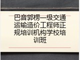 巴音郭楞一级交通运输造价工程师正规培训机构学校培训班
