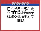 巴音郭楞二级市政公用工程建造师考试哪个机构学习靠谱呢