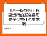 山西一级铁路工程建造师的报名费用是多少有什么要求呢