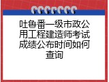 吐鲁番一级市政公用工程建造师考试成绩公布时间如何查询