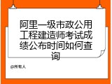 阿里一级市政公用工程建造师考试成绩公布时间如何查询