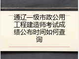 通辽一级市政公用工程建造师考试成绩公布时间如何查询