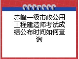 赤峰一级市政公用工程建造师考试成绩公布时间如何查询