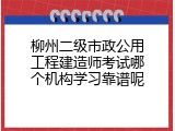 柳州二级市政公用工程建造师考试哪个机构学习靠谱呢