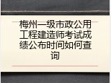梅州一级市政公用工程建造师考试成绩公布时间如何查询