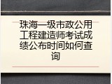 珠海一级市政公用工程建造师考试成绩公布时间如何查询