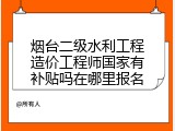 烟台二级水利工程造价工程师国家有补贴吗在哪里报名