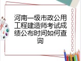 河南一级市政公用工程建造师考试成绩公布时间如何查询