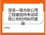 菏泽一级市政公用工程建造师考试成绩公布时间如何查询
