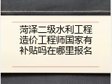 菏泽二级水利工程造价工程师国家有补贴吗在哪里报名