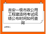 吉安一级市政公用工程建造师考试成绩公布时间如何查询