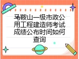 马鞍山一级市政公用工程建造师考试成绩公布时间如何查询