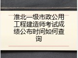 淮北一级市政公用工程建造师考试成绩公布时间如何查询