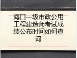 海口一级市政公用工程建造师考试成绩公布时间如何查询