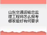 山东交通运输总监理工程师怎么报考哪家最好有何要求