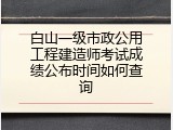 白山一级市政公用工程建造师考试成绩公布时间如何查询