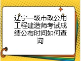 辽宁一级市政公用工程建造师考试成绩公布时间如何查询