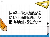 伊犁一级交通运输造价工程师培训及报考地址报名条件