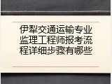 伊犁交通运输专业监理工程师报考流程详细步骤有哪些