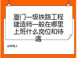 厦门一级铁路工程建造师一般在哪里上班什么岗位和待遇