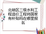 北碚区二级水利工程造价工程师国家有补贴吗在哪里报名