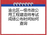 渝北区一级市政公用工程建造师考试成绩公布时间如何查询