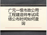 广元一级市政公用工程建造师考试成绩公布时间如何查询