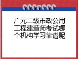 广元二级市政公用工程建造师考试哪个机构学习靠谱呢