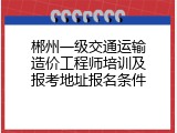 郴州一级交通运输造价工程师培训及报考地址报名条件