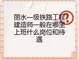 丽水一级铁路工程建造师一般在哪里上班什么岗位和待遇