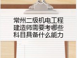 常州二级机电工程建造师需要考哪些科目具备什么能力