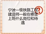 宁波一级铁路工程建造师一般在哪里上班什么岗位和待遇