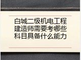 白城二级机电工程建造师需要考哪些科目具备什么能力