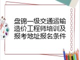盘锦一级交通运输造价工程师培训及报考地址报名条件